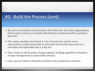 #3: Build the Process (cont)
 You can try to build an entire process from the start, but many organizations
find it easier to focus on benefits identification and the benefits realization
plan first
 This seems sensible since there is a lot of work here and for many
organizations simply being able to articulate the benefits they want in a
traceable and reportable way is a big win
 Then, focus on the business change aspects, building capability in business
change management as associated practices
 Later, you can work on benefits transition and sustainment activities
 