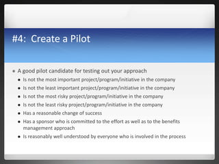 #4: Create a Pilot
 A good pilot candidate for testing out your approach
 Is not the most important project/program/initiative in the company
 Is not the least important project/program/initiative in the company
 Is not the most risky project/program/initiative in the company
 Is not the least risky project/program/initiative in the company
 Has a reasonable change of success
 Has a sponsor who is committed to the effort as well as to the benefits
management approach
 Is reasonably well understood by everyone who is involved in the process
 