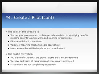 #4: Create a Pilot (cont)
 The goals of this pilot are to
 Test out your processes and tools (especially as related to identifying benefits,
mapping benefits to actual work, and planning for realization)
 Educate additional stakeholders
 Validate if reporting mechanisms are appropriate
 Learn lessons that will be helpful as you move forward
 The pilot is over when
 You are comfortable that the process works and is not burdensome
 You have addressed all major risks and issues you’ve uncovered
 Stakeholders are not complaining excessively
 