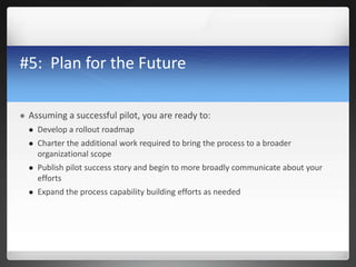 #5: Plan for the Future
 Assuming a successful pilot, you are ready to:
 Develop a rollout roadmap
 Charter the additional work required to bring the process to a broader
organizational scope
 Publish pilot success story and begin to more broadly communicate about your
efforts
 Expand the process capability building efforts as needed
 