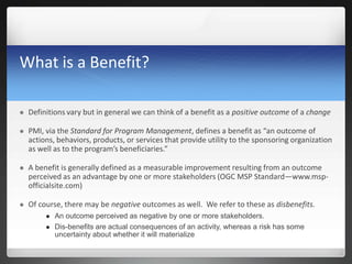 What is a Benefit?
 Definitions vary but in general we can think of a benefit as a positive outcome of a change
 PMI, via the Standard for Program Management, defines a benefit as “an outcome of
actions, behaviors, products, or services that provide utility to the sponsoring organization
as well as to the program’s beneficiaries.”
 A benefit is generally defined as a measurable improvement resulting from an outcome
perceived as an advantage by one or more stakeholders (OGC MSP Standard—www.msp-
officialsite.com)
 Of course, there may be negative outcomes as well. We refer to these as disbenefits.
 An outcome perceived as negative by one or more stakeholders.
 Dis-benefits are actual consequences of an activity, whereas a risk has some
uncertainty about whether it will materialize
 