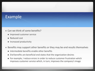 Example
 Can we think of some benefits?
 Improved customer service
 Reduced cost
 Increased productivity
 Benefits may support other benefits or they may be end results themselves
 Intermediate benefits enable other benefits
 End benefits are beneficial end states that the organization desires
 For example, I reduce errors in order to reduce customer frustration which
improves customer service which, in turn, improves the company’s image
 