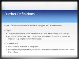 Further Definitions
 We often think of benefits in terms of types and time horizons
 Type
 Tangible benefits—A “hard” benefit that you can measure (e.g. cost savings)
 Intangible benefits—A “soft” benefit that is often more difficult to concretely
measure (e.g. employee morale increases)
 Time Horizon
 Near-term vs. mid-term vs. long-term
 Definitions may vary but the general idea is that some benefits are realized sooner
than others
 