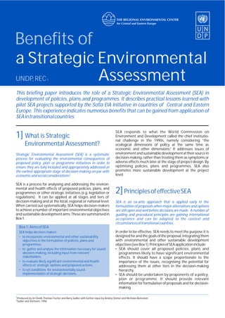 1] What is Strategic
Environmental Assessment?
Strategic Environmental Assessment (SEA) is a systematic
process for evaluating the environmental consequences of
proposed policy, plan or programme initiatives in order to
ensure they are fully included and appropriately addressed at
the earliest appropriate stage of decision-making on par with
2economicandsocialconsiderations .
SEA is a process for analysing and addressing the environ-
mental and health effects of proposed policies, plans, and
programmes or other strategic initiatives (e.g. legislation or
regulations). It can be applied at all stages and tiers of
decision-making and at the local, regional or national level.
When carried out systematically, SEA helps decision-makers
to achieve a number of important environmental objectives
andsustainabledevelopmentaims.Thesearesummarisedin
Box1.
Box1:AimsofSEA
SEA helps decision makers
• to incorporate environmental and other sustainability
objectives in the formulation of policies, plans and
programmes,
• to gather and analyse the information necessary for sound
decision-making, including input from relevant
stakeholders,
• to evaluate likely significant environmental and health
effects of strategic options and proposed actions,
• to set conditions for environmentally sound
implementation of strategic decisions.
SEA responds to what the World Commission on
Environment and Development called the chief institutio-
nal challenge in the 1990s, namely considering “the
ecological dimensions of policy at the same time as
economic and other dimensions.” It addresses issues of
environmentandsustainabledevelopmentattheirsourcein
decision-making, rather than treating them as symptoms or
adverse effects much later at the stage of project design. By
optimising policies, plans and programmes, SEA also
promotes more sustainable development at the project
level.
In order to be effective, SEA needs to meet the purpose it is
designed for and the goals of the proposal, integrating them
with environmental and other sustainable development
objectives(seeBox1).PrinciplesofSEAapplicationinclude:
• SEA should cover all proposed policies, plans and
programmes likely to have significant environmental
effects. It should have a scope proportionate to the
importance of the issues, recognising the potential for
addressing them at other tiers in the decision-making
hierarchy.
• SEA should be undertaken by proponents of a policy,
plan or programme. It should provide relevant
information for formulation of proposals and for decision-
making.
2]PrinciplesofeffectiveSEA
SEA is an ex-ante approach that is applied early in the
formulation of proposals when major alternatives and options
are still open and well before decisions are made. A number of
guiding and procedural principles are gaining international
acceptance and can be adapted to the context and
circumstancesoftransitionalcountries.
1
Produced by Jiri Dusik,Thomas Fischer and Barry Sadler with further input by Andrej Steiner and Nicholas Bonvoisin
2
Sadler and Verheem, 1996
This briefing paper introduces the role of a Strategic Environmental Assessment (SEA) in
development of policies, plans and programmes. It describes practical lessons learned with
pilot SEA projects supported by the Sofia EIA Initiative in countries of Central and Eastern
Europe. This experience indicates numerous benefits that can be gained from application of
SEAintransitionalcountries.
Benefits of
a Strategic Environmental
AssessmentUNDP,REC1
 
