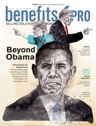 Beyond
Obama
Hillary Clinton and
Donald Trump
have very different ideas
about the future of health
care. In 2017, the ACA
will face an uncertain
future under a new
commander-in-chief.
SELLING SOLUTIONS FOR BROKERS
INSIDE: Workers’ comp trends for 2017
12 common
open enrollment
mistakes you
should avoid
INSIDE:
Could coaching
cure your wellness
program?
INSIDE
WELLNESS
Answers to
top wellness
questions
Vol. 14, No. 11 | November 2016 | BeneﬁtsPRO.com
BPRO 11.16 cover.indd 2 10/26/16 2:42 PM
 