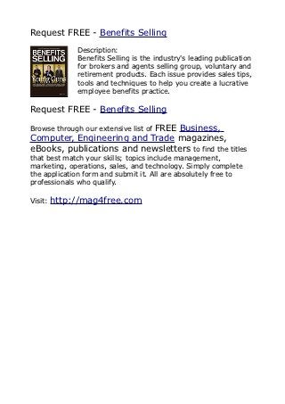 Request FREE - Benefits Selling
              Description:
              Benefits Selling is the industry's leading publication
              for brokers and agents selling group, voluntary and
              retirement products. Each issue provides sales tips,
              tools and techniques to help you create a lucrative
              employee benefits practice.

Request FREE - Benefits Selling

                           FREE Business,
Browse through our extensive list of
Computer, Engineering and Trade magazines,
eBooks, publications and newsletters to find the titles
that best match your skills; topics include management,
marketing, operations, sales, and technology. Simply complete
the application form and submit it. All are absolutely free to
professionals who qualify.

Visit:   http://mag4free.com
 