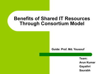 Guide: Prof. Md. Yousouf Benefits of Shared IT Resources Through Consortium Model Team:  Arun Kumar Gayathri Saurabh 