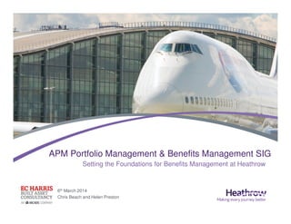 6th March 2014
Chris Beach and Helen Preston
APM Portfolio Management & Benefits Management SIG
Setting the Foundations for Benefits Management at Heathrow
 