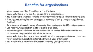 Benefits for organisations
• Young people can offer fresh ideas and enthusiasm.
• Young volunteers bring another perspective to organisations.
• You may be able to access funding or include volunteering to enhance funding bids.
• A young person may be able to suggest a new way of doing things through honest
feedback.
• Development of a wider range of opportunities that appeal to different age groups.
• Can help your organisation relate to clients of all ages.
• Broadening your volunteer base may allow you to access different networks and
promote your organisation to a wider audience.
• Young volunteers that have a good experience with your organisation may return as
future volunteers, creating sustainability within your organisation
• You may improve your overall impact by involving young volunteers
 