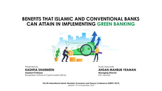 BENEFITS THAT ISLAMIC AND CONVENTIONAL BANKS
CAN ATTAIN IN IMPLEMENTING GREEN BANKING
The 5th International Islamic Monetary Economics and Finance Conference (IIMEFC 2019)
Jakarta; 12-14 November, 2019
Presented by
KASHFIA SHARMEEN
Assistant Professor
Bangladesh Institute of Capital Market (BICM)
Study Associate
AHSAN MAHBUB YEAMAN
Managing Director
K&Y Ventures
 