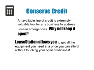 Conserve Credit
An available line of credit is extremely
valuable tool for any business to address

unseen emergencies. Why not keep it

open?
LeaseStation allows you to get all the
equipment you need at a price you can afford
without touching your open credit lines!

 