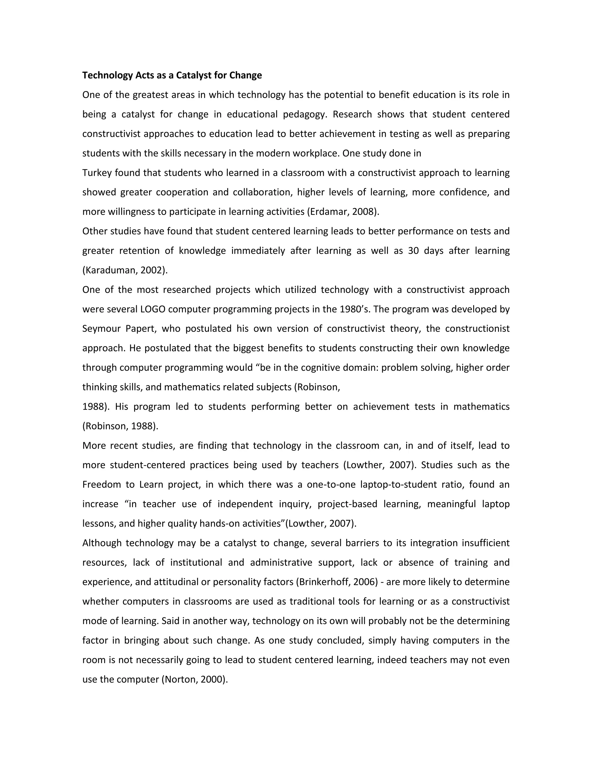 Technology Acts as a Catalyst for Change
One of the greatest areas in which technology has the potential to benefit education is its role in
being a catalyst for change in educational pedagogy. Research shows that student centered
constructivist approaches to education lead to better achievement in testing as well as preparing
students with the skills necessary in the modern workplace. One study done in
Turkey found that students who learned in a classroom with a constructivist approach to learning
showed greater cooperation and collaboration, higher levels of learning, more confidence, and
more willingness to participate in learning activities (Erdamar, 2008).
Other studies have found that student centered learning leads to better performance on tests and
greater retention of knowledge immediately after learning as well as 30 days after learning
(Karaduman, 2002).
One of the most researched projects which utilized technology with a constructivist approach
were several LOGO computer programming projects in the 1980’s. The program was developed by
Seymour Papert, who postulated his own version of constructivist theory, the constructionist
approach. He postulated that the biggest benefits to students constructing their own knowledge
through computer programming would “be in the cognitive domain: problem solving, higher order
thinking skills, and mathematics related subjects (Robinson,
1988). His program led to students performing better on achievement tests in mathematics
(Robinson, 1988).
More recent studies, are finding that technology in the classroom can, in and of itself, lead to
more student-centered practices being used by teachers (Lowther, 2007). Studies such as the
Freedom to Learn project, in which there was a one-to-one laptop-to-student ratio, found an
increase “in teacher use of independent inquiry, project-based learning, meaningful laptop
lessons, and higher quality hands-on activities”(Lowther, 2007).
Although technology may be a catalyst to change, several barriers to its integration insufficient
resources, lack of institutional and administrative support, lack or absence of training and
experience, and attitudinal or personality factors (Brinkerhoff, 2006) - are more likely to determine
whether computers in classrooms are used as traditional tools for learning or as a constructivist
mode of learning. Said in another way, technology on its own will probably not be the determining
factor in bringing about such change. As one study concluded, simply having computers in the
room is not necessarily going to lead to student centered learning, indeed teachers may not even
use the computer (Norton, 2000).
 