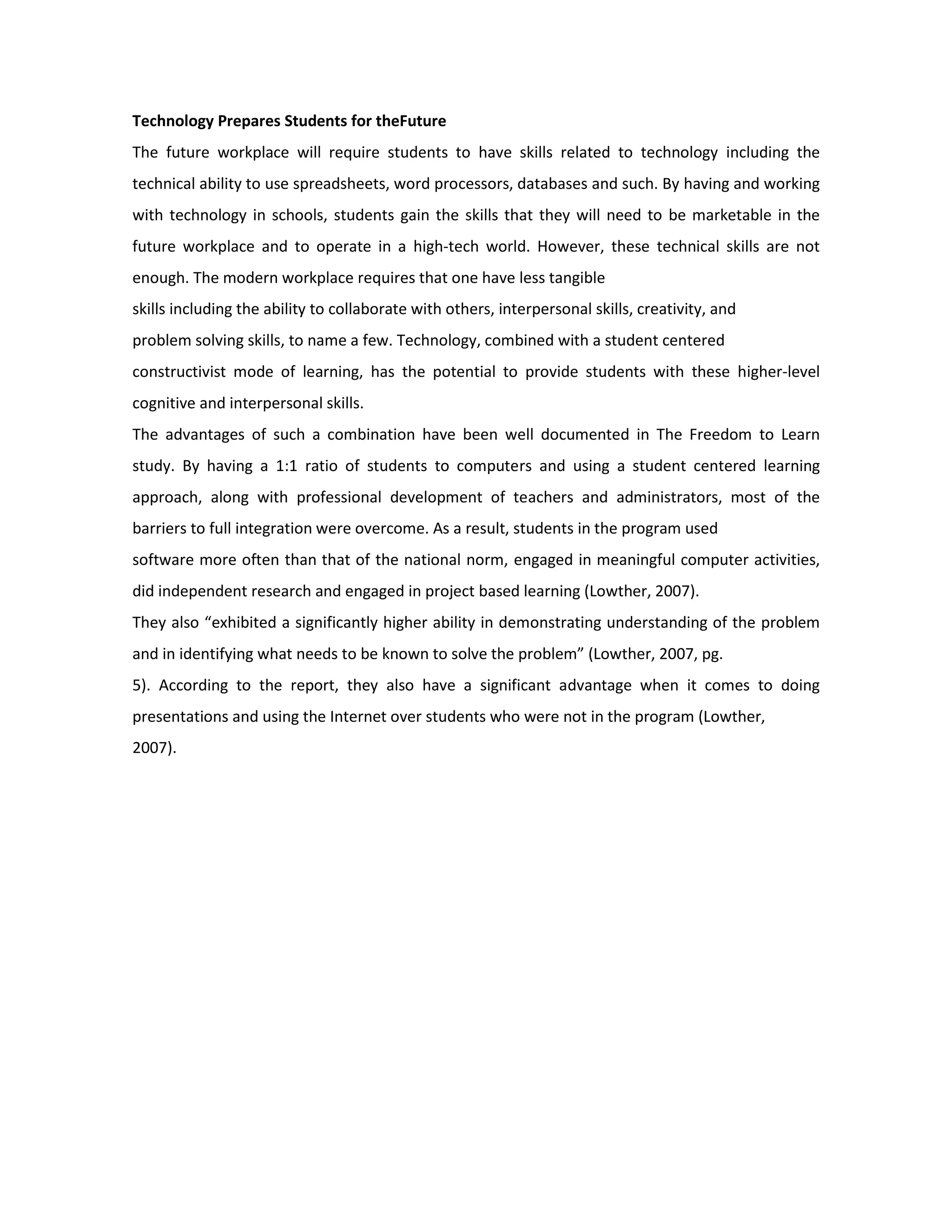 Technology Prepares Students for the Future
The future workplace will require students to have skills related to technology including the
technical ability to use spreadsheets, word processors, databases and such. By having and working
with technology in schools, students gain the skills that they will need to be marketable in the
future workplace and to operate in a high-tech world. However, these technical skills are not
enough. The modern workplace requires that one have less tangible
skills including the ability to collaborate with others, interpersonal skills, creativity, and
problem solving skills, to name a few. Technology, combined with a student centered
constructivist mode of learning, has the potential to provide students with these higher-level
cognitive and interpersonal skills.
The advantages of such a combination have been well documented in The Freedom to Learn
study. By having a 1:1 ratio of students to computers and using a student centered learning
approach, along with professional development of teachers and administrators, most of the
barriers to full integration were overcome. As a result, students in the program used
software more often than that of the national norm, engaged in meaningful computer activities,
did independent research and engaged in project based learning (Lowther, 2007).
They also “exhibited a significantly higher ability in demonstrating understanding of the problem
and in identifying what needs to be known to solve the problem” (Lowther, 2007, pg.
5). According to the report, they also have a significant advantage when it comes to doing
presentations and using the Internet over students who were not in the program (Lowther,
2007).
 