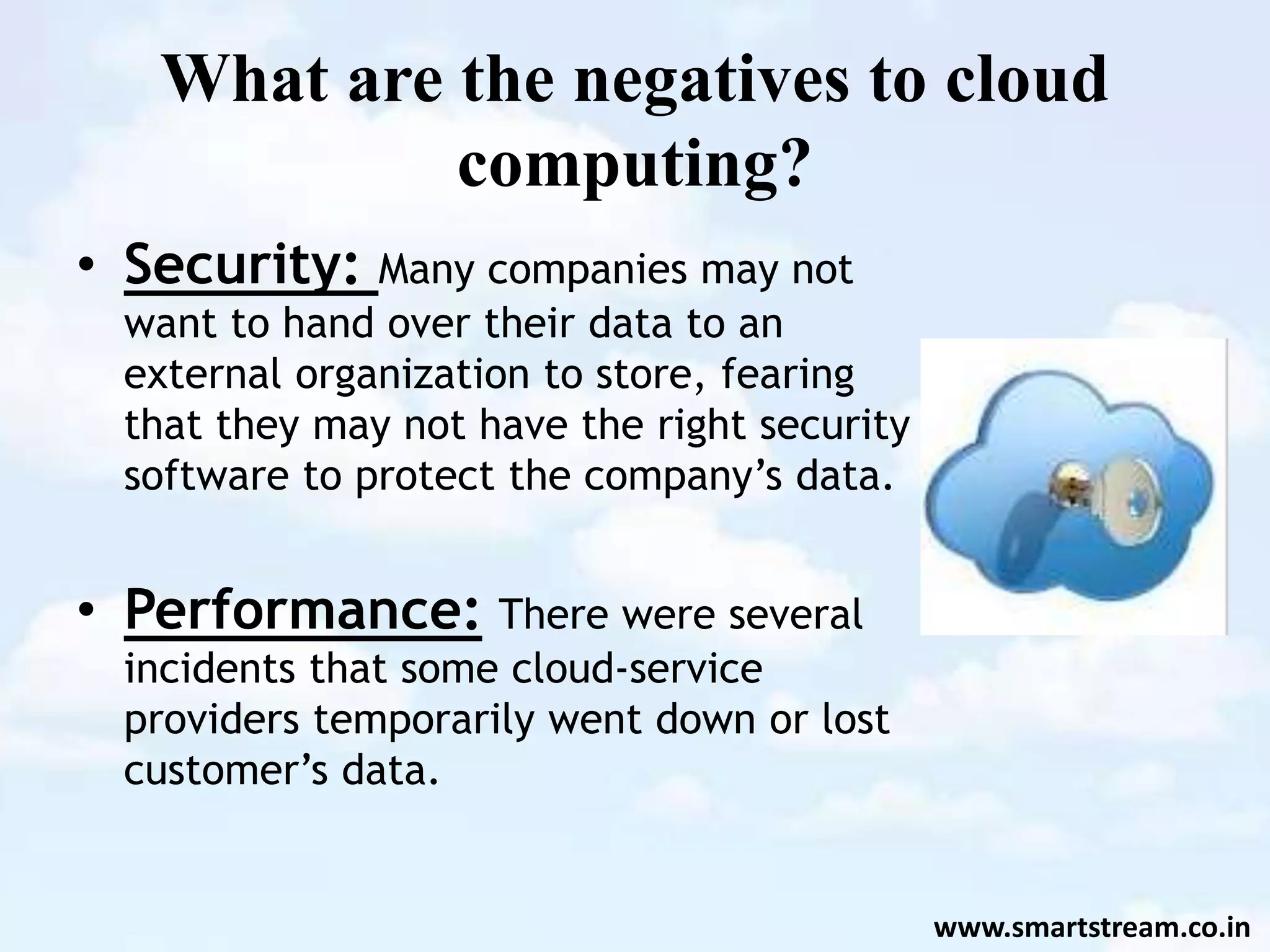 What are the negatives to cloud
computing?
• Security: Many companies may not
want to hand over their data to an
external organization to store, fearing
that they may not have the right security
software to protect the company’s data.
• Performance: There were several
incidents that some cloud-service
providers temporarily went down or lost
customer’s data.
www.smartstream.co.in
 