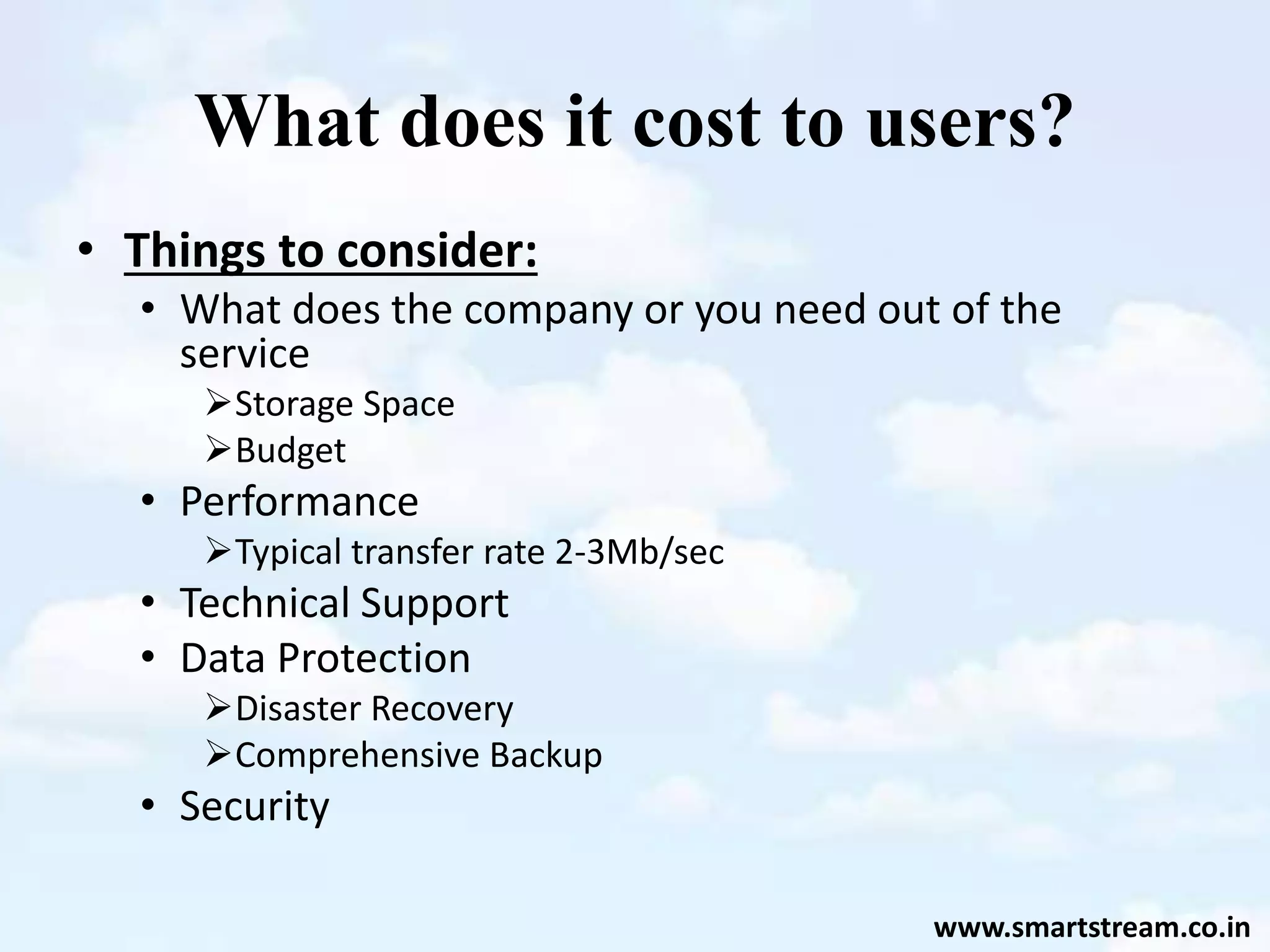 What does it cost to users?
• Things to consider:
• What does the company or you need out of the
service
Storage Space
Budget
• Performance
Typical transfer rate 2-3Mb/sec
• Technical Support
• Data Protection
Disaster Recovery
Comprehensive Backup
• Security
www.smartstream.co.in
 