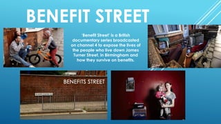 BENEFIT STREET
‘Benefit Street’ is a British
documentary series broadcasted
on channel 4 to expose the lives of
the people who live down James
Turner Street, in Birmingham and
how they survive on benefits.
 