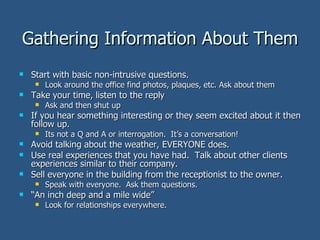 Gathering Information About Them Start with basic non-intrusive questions. Look around the office find photos, plaques, etc. Ask about them Take your time, listen to the reply Ask and then shut up If you hear something interesting or they seem excited about it then follow up. Its not a Q and A or interrogation.  It’s a conversation! Avoid talking about the weather, EVERYONE does. Use real experiences that you have had.  Talk about other clients experiences similar to their company.  Sell everyone in the building from the receptionist to the owner. Speak with everyone.  Ask them questions. “ An inch deep and a mile wide” Look for relationships everywhere. 