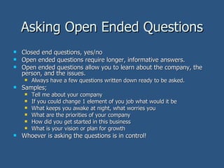 Asking Open Ended Questions Closed end questions, yes/no Open ended questions require longer, informative answers.  Open ended questions allow you to learn about the company, the person, and the issues. Always have a few questions written down ready to be asked. Samples; Tell me about your company If you could change 1 element of you job what would it be What keeps you awake at night, what worries you What are the priorities of your company How did you get started in this business What is your vision or plan for growth Whoever is asking the questions is in control! 