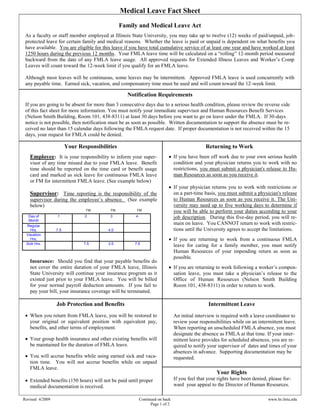 Medical Leave Fact Sheet
                                               Family and Medical Leave Act
 As a faculty or staff member employed at Illinois State University, you may take up to twelve (12) weeks of paid/unpaid, job-
 protected leave for certain family and medical reasons. Whether the leave is paid or unpaid is dependent on what benefits you
 have available. You are eligible for this leave if you have total cumulative service of at least one year and have worked at least
 1250 hours during the previous 12 months. Your FMLA leave time will be calculated on a “rolling” 12-month period measured
 backward from the date of any FMLA leave usage. All approved requests for Extended Illness Leaves and Worker’s Comp
 Leaves will count toward the 12-week limit if you qualify for an FMLA leave.

 Although most leaves will be continuous, some leaves may be intermittent. Approved FMLA leave is used concurrently with
 any payable time. Earned sick, vacation, and compensatory time must be used and will count toward the 12-week limit.

                                                  Notification Requirements
 If you are going to be absent for more than 3 consecutive days due to a serious health condition, please review the reverse side
 of this fact sheet for more information. You must notify your immediate supervisor and Human Resources Benefit Services
 (Nelson Smith Building, Room 101, 438-8311) at least 30 days before you want to go on leave under the FMLA. If 30-days
 notice is not possible, then notification must be as soon as possible. Written documentation to support the absence must be re-
 ceived no later than 15 calendar days following the FMLA request date. If proper documentation is not received within the 15
 days, your request for FMLA could be denied.

                       Your Responsibilities                                                 Returning to Work
   Employee: It is your responsibility to inform your super-                  If you have been off work due to your own serious health
   visor of any time missed due to your FMLA leave. Benefit                   condition and your physician returns you to work with no
   time should be reported on the time card or benefit usage                  restrictions, you must submit a physician's release to Hu-
   card and marked as sick leave for continuous FMLA leave                    man Resources as soon as you receive it.
   or FM for intermittent FMLA leave. (See example below)
                                                                              If your physician returns you to work with restrictions or
   Supervisor: Time reporting is the responsibility of the                    on a part-time basis, you must submit a physician's release
   supervisor during the employee’s absence. (See example                     to Human Resources as soon as you receive it. The Uni-
   below)                                                                     versity may need up to five working days to determine if
                               FM         FM           FM                     you will be able to perform your duties according to your
  Day of         1             2          3           4                       job description. During this five-day period, you will re-
  Month
 Regular
                                                                              main on leave. You CANNOT return to work with restric-
   Hrs.          7.5                     4.0                                  tions until the University agrees to accept the limitations.
 Vacation
   Hrs.                                                                       If you are returning to work from a continuous FMLA
 Sick Hrs.                    7.5        3.5          7.5
                                                                              leave for caring for a family member, you must notify
                                                                              Human Resources of your impending return as soon as
                                                                              possible.
   Insurance: Should you find that your payable benefits do
   not cover the entire duration of your FMLA leave, Illinois                 If you are returning to work following a worker’s compen-
   State University will continue your insurance program as it                sation leave, you must take a physician’s release to the
   existed just prior to your FMLA leave. You will be billed                  Office of Human Resources (Nelson Smith Building
   for your normal payroll deduction amounts. If you fail to                  Room 101, 438-8311) in order to return to work.
   pay your bill, your insurance coverage will be terminated.

                 Job Protection and Benefits                                                   Intermittent Leave
   When you return from FMLA leave, you will be restored to                   An initial interview is required with a leave coordinator to
   your original or equivalent position with equivalent pay,                  review your responsibilities while on an intermittent leave.
   benefits, and other terms of employment.                                   When reporting an unscheduled FMLA absence, you must
                                                                              designate the absence as FMLA at that time. If your inter-
   Your group health insurance and other existing benefits will               mittent leave provides for scheduled absences, you are re-
   be maintained for the duration of FMLA leave.                              quired to notify your supervisor of dates and times of your
                                                                              absences in advance. Supporting documentation may be
   You will accrue benefits while using earned sick and vaca-                 requested.
   tion time. You will not accrue benefits while on unpaid
   FMLA leave.
                                                                                                   Your Rights
   Extended benefits (150 hours) will not be paid until proper                If you feel that your rights have been denied, please for-
   medical documentation is received.                                         ward your appeal to the Director of Human Resources.

Revised 4/2009                                            Continued on back                                                 www.hr.ilstu.edu
                                                                Page 1 of 2
 