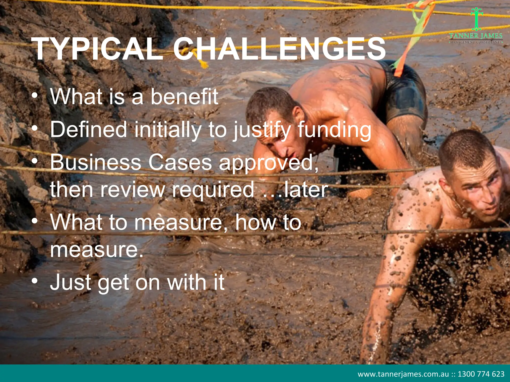 TYPICAL CHALLENGES
• What is a benefit
• Defined initially to justify funding
• Business Cases approved,
  then review required …later
• What to measure, how to
  measure.
• Just get on with it


                                    www.tannerjames.com.au :: 1300 774 623
 