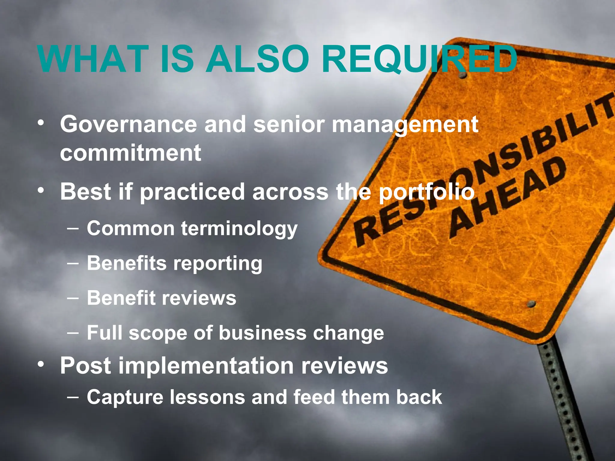 WHAT IS ALSO REQUIRED
• Governance and senior management
  commitment
• Best if practiced across the portfolio
  – Common terminology
  – Benefits reporting
  – Benefit reviews
  – Full scope of business change
• Post implementation reviews
  – Capture lessons and feed them back

                                    www.tannerjames.com.au :: 1300 774 623
 