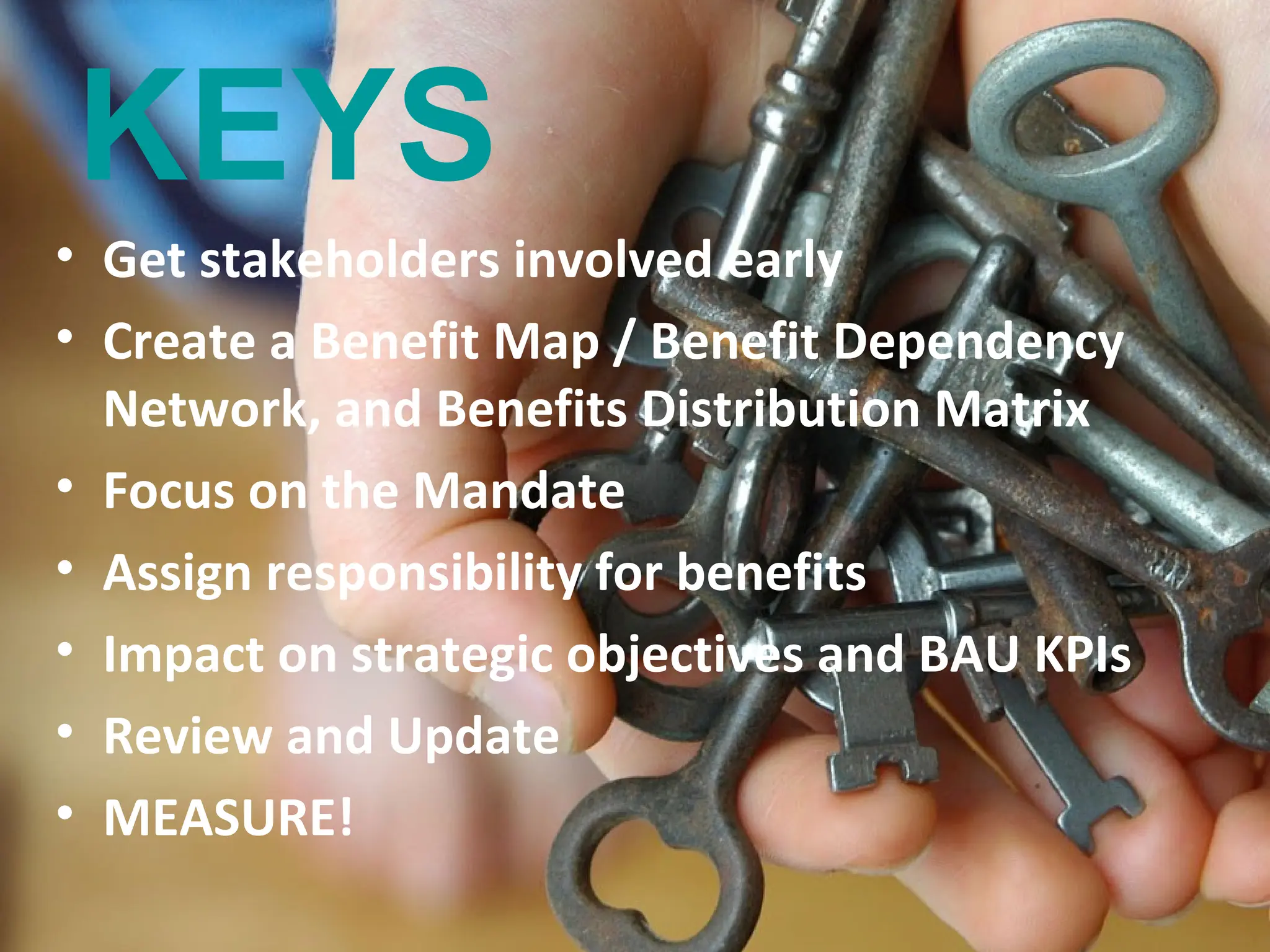 KEYS
• Get stakeholders involved early
• Create a Benefit Map / Benefit Dependency
  Network, and Benefits Distribution Matrix
• Focus on the Mandate
• Assign responsibility for benefits
• Impact on strategic objectives and BAU KPIs
• Review and Update
• MEASURE!
                                   www.tannerjames.com.au :: 1300 774 623
 