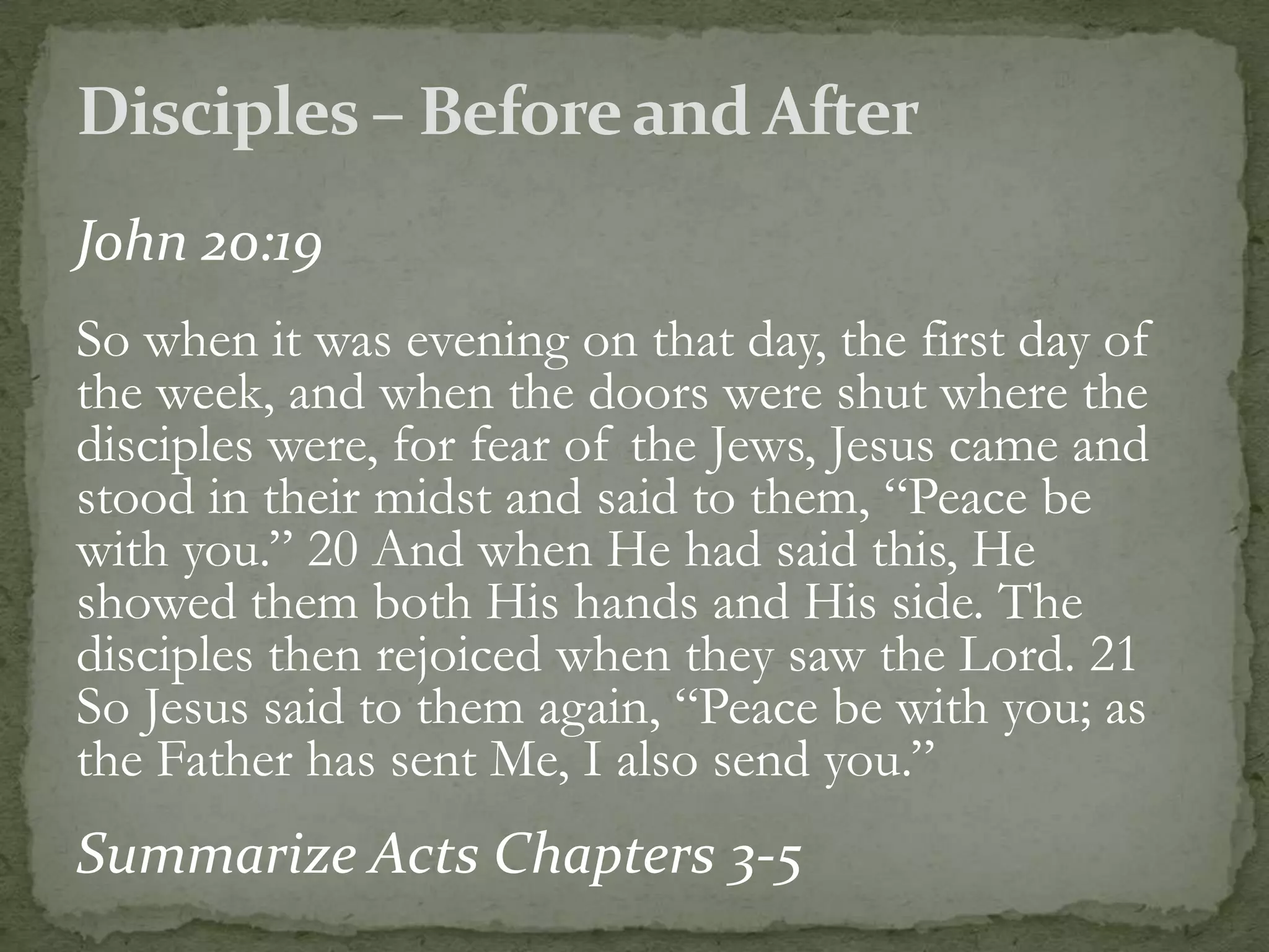 John 20:19
So when it was evening on that day, the first day of
the week, and when the doors were shut where the
disciples were, for fear of the Jews, Jesus came and
stood in their midst and said to them, “Peace be
with you.” 20 And when He had said this, He
showed them both His hands and His side. The
disciples then rejoiced when they saw the Lord. 21
So Jesus said to them again, “Peace be with you; as
the Father has sent Me, I also send you.”
Summarize Acts Chapters 3-5
 