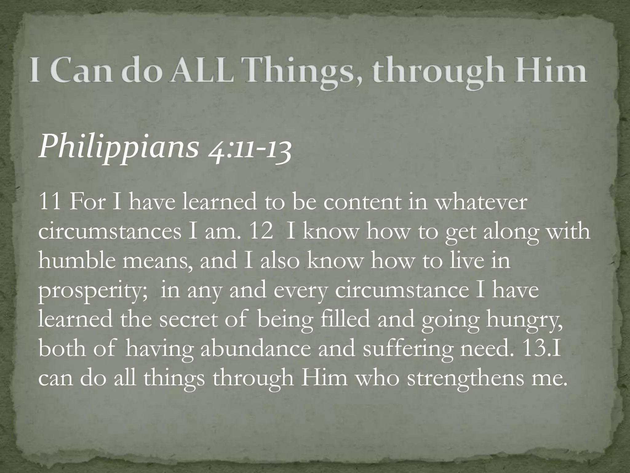 Philippians 4:11-13
11 For I have learned to be content in whatever
circumstances I am. 12 I know how to get along with
humble means, and I also know how to live in
prosperity; in any and every circumstance I have
learned the secret of being filled and going hungry,
both of having abundance and suffering need. 13.I
can do all things through Him who strengthens me.
 