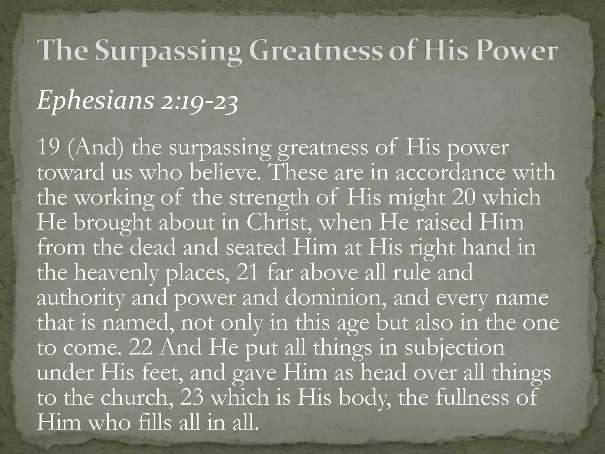 Ephesians 2:19-23
19 (And) the surpassing greatness of His power
toward us who believe. These are in accordance with
the working of the strength of His might 20 which
He brought about in Christ, when He raised Him
from the dead and seated Him at His right hand in
the heavenly places, 21 far above all rule and
authority and power and dominion, and every name
that is named, not only in this age but also in the one
to come. 22 And He put all things in subjection
under His feet, and gave Him as head over all things
to the church, 23 which is His body, the fullness of
Him who fills all in all.
 