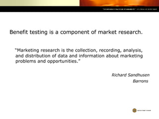 Benefit testing is a component of market research. “ Marketing research is the collection, recording, analysis, and distribution of data and information about marketing problems and opportunities.” Richard Sandhusen Barrons   
