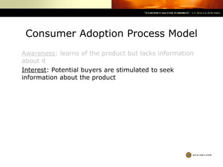 Consumer Adoption Process Model Awareness : learns of the product but lacks information about it Interest : Potential buyers are stimulated to seek information about the product 