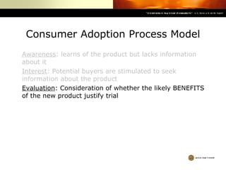 Consumer Adoption Process Model Awareness : learns of the product but lacks information about it Interest : Potential buyers are stimulated to seek information about the product Evaluation : Consideration of whether the likely BENEFITS of the new product justify trial 