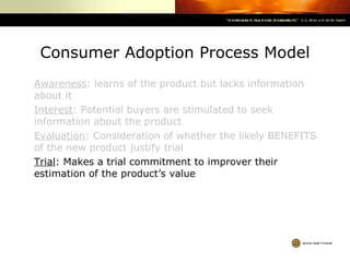 Consumer Adoption Process Model Awareness : learns of the product but lacks information about it Interest : Potential buyers are stimulated to seek information about the product Evaluation : Consideration of whether the likely BENEFITS of the new product justify trial Trial : Makes a trial commitment to improver their estimation of the product’s value 