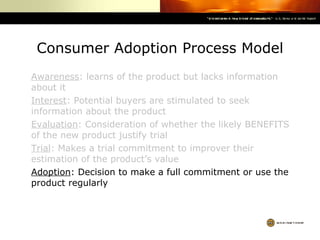 Consumer Adoption Process Model Awareness : learns of the product but lacks information about it Interest : Potential buyers are stimulated to seek information about the product Evaluation : Consideration of whether the likely BENEFITS of the new product justify trial Trial : Makes a trial commitment to improver their estimation of the product’s value Adoption : Decision to make a full commitment or use the product regularly 