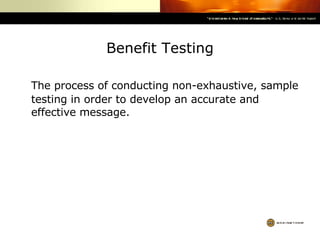 Benefit Testing The process of conducting non-exhaustive, sample testing in order to develop an accurate and effective message. 