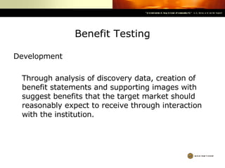 Benefit Testing Development Through analysis of discovery data, creation of benefit statements and supporting images with suggest benefits that the target market should reasonably expect to receive through interaction with the institution.   