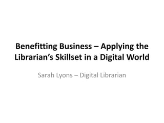 Benefitting Business – Applying the
Librarian’s Skillset in a Digital World
Sarah Lyons – Digital Librarian
 