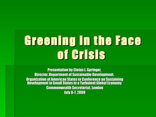 Greening in the Face
     of Crisis
             Presentation by Cletus I. Springer,
    Director, Department of Sustainable Development,
Organization of American States to Conference on Sustaining
Development in Small States in a Turbulent Global Economy
            Commonwealth Secretariat, London
                       July 6-7, 2009
 