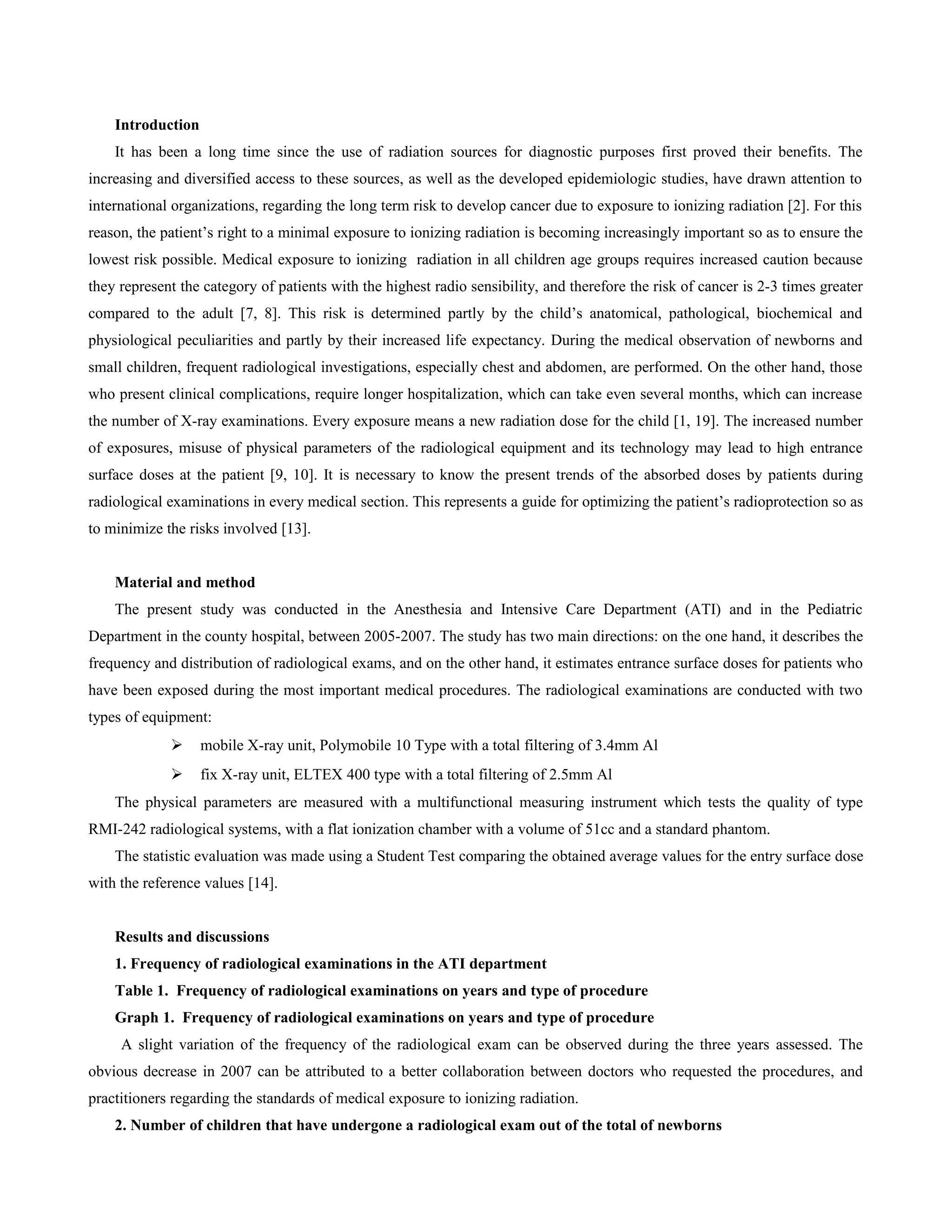 Introduction
    It has been a long time since the use of radiation sources for diagnostic purposes first proved their benefits. The
increasing and diversified access to these sources, as well as the developed epidemiologic studies, have drawn attention to
international organizations, regarding the long term risk to develop cancer due to exposure to ionizing radiation [2]. For this
reason, the patient’s right to a minimal exposure to ionizing radiation is becoming increasingly important so as to ensure the
lowest risk possible. Medical exposure to ionizing radiation in all children age groups requires increased caution because
they represent the category of patients with the highest radio sensibility, and therefore the risk of cancer is 2-3 times greater
compared to the adult [7, 8]. This risk is determined partly by the child’s anatomical, pathological, biochemical and
physiological peculiarities and partly by their increased life expectancy. During the medical observation of newborns and
small children, frequent radiological investigations, especially chest and abdomen, are performed. On the other hand, those
who present clinical complications, require longer hospitalization, which can take even several months, which can increase
the number of X-ray examinations. Every exposure means a new radiation dose for the child [1, 19]. The increased number
of exposures, misuse of physical parameters of the radiological equipment and its technology may lead to high entrance
surface doses at the patient [9, 10]. It is necessary to know the present trends of the absorbed doses by patients during
radiological examinations in every medical section. This represents a guide for optimizing the patient’s radioprotection so as
to minimize the risks involved [13].


    Material and method
    The present study was conducted in the Anesthesia and Intensive Care Department (ATI) and in the Pediatric
Department in the county hospital, between 2005-2007. The study has two main directions: on the one hand, it describes the
frequency and distribution of radiological exams, and on the other hand, it estimates entrance surface doses for patients who
have been exposed during the most important medical procedures. The radiological examinations are conducted with two
types of equipment:
                  mobile X-ray unit, Polymobile 10 Type with a total filtering of 3.4mm Al
                  fix X-ray unit, ELTEX 400 type with a total filtering of 2.5mm Al
    The physical parameters are measured with a multifunctional measuring instrument which tests the quality of type
RMI-242 radiological systems, with a flat ionization chamber with a volume of 51cc and a standard phantom.
    The statistic evaluation was made using a Student Test comparing the obtained average values for the entry surface dose
with the reference values [14].


    Results and discussions
    1. Frequency of radiological examinations in the ATI department
    Table 1. Frequency of radiological examinations on years and type of procedure
    Graph 1. Frequency of radiological examinations on years and type of procedure
     A slight variation of the frequency of the radiological exam can be observed during the three years assessed. The
obvious decrease in 2007 can be attributed to a better collaboration between doctors who requested the procedures, and
practitioners regarding the standards of medical exposure to ionizing radiation.
    2. Number of children that have undergone a radiological exam out of the total of newborns
 