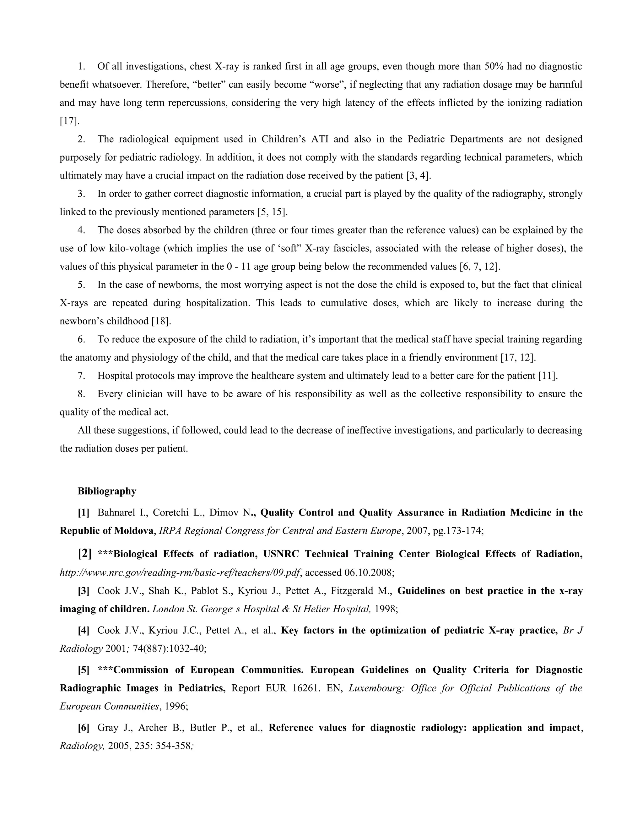 1.   Of all investigations, chest X-ray is ranked first in all age groups, even though more than 50% had no diagnostic
benefit whatsoever. Therefore, “better” can easily become “worse”, if neglecting that any radiation dosage may be harmful
and may have long term repercussions, considering the very high latency of the effects inflicted by the ionizing radiation
[17].
    2.   The radiological equipment used in Children’s ATI and also in the Pediatric Departments are not designed
purposely for pediatric radiology. In addition, it does not comply with the standards regarding technical parameters, which
ultimately may have a crucial impact on the radiation dose received by the patient [3, 4].
    3.   In order to gather correct diagnostic information, a crucial part is played by the quality of the radiography, strongly
linked to the previously mentioned parameters [5, 15].
    4.   The doses absorbed by the children (three or four times greater than the reference values) can be explained by the
use of low kilo-voltage (which implies the use of ‘soft” X-ray fascicles, associated with the release of higher doses), the
values of this physical parameter in the 0 - 11 age group being below the recommended values [6, 7, 12].
    5.   In the case of newborns, the most worrying aspect is not the dose the child is exposed to, but the fact that clinical
X-rays are repeated during hospitalization. This leads to cumulative doses, which are likely to increase during the
newborn’s childhood [18].
    6.   To reduce the exposure of the child to radiation, it’s important that the medical staff have special training regarding
the anatomy and physiology of the child, and that the medical care takes place in a friendly environment [17, 12].
    7.   Hospital protocols may improve the healthcare system and ultimately lead to a better care for the patient [11].
    8.   Every clinician will have to be aware of his responsibility as well as the collective responsibility to ensure the
quality of the medical act.
    All these suggestions, if followed, could lead to the decrease of ineffective investigations, and particularly to decreasing
the radiation doses per patient.



    Bibliography

    [1] Bahnarel I., Coretchi L., Dimov N., Quality Control and Quality Assurance in Radiation Medicine in the
Republic of Moldova, IRPA Regional Congress for Central and Eastern Europe, 2007, pg.173-174;

    [2] ***Biological Effects of radiation, USNRC Technical Training Center Biological Effects of Radiation,
http://www.nrc.gov/reading-rm/basic-ref/teachers/09.pdf, accessed 06.10.2008;
    [3] Cook J.V., Shah K., Pablot S., Kyriou J., Pettet A., Fitzgerald M., Guidelines on best practice in the x-ray
imaging of children. London St. George, s Hospital & St Helier Hospital, 1998;

    [4] Cook J.V., Kyriou J.C., Pettet A., et al., Key factors in the optimization of pediatric X-ray practice, Br J
Radiology 2001; 74(887):1032-40;

    [5] ***Commission of European Communities. European Guidelines on Quality Criteria for Diagnostic
Radiographic Images in Pediatrics, Report EUR 16261. EN, Luxembourg: Office for Official Publications of the
European Communities, 1996;

    [6] Gray J., Archer B., Butler P., et al., Reference values for diagnostic radiology: application and impact,
Radiology, 2005, 235: 354-358;
 