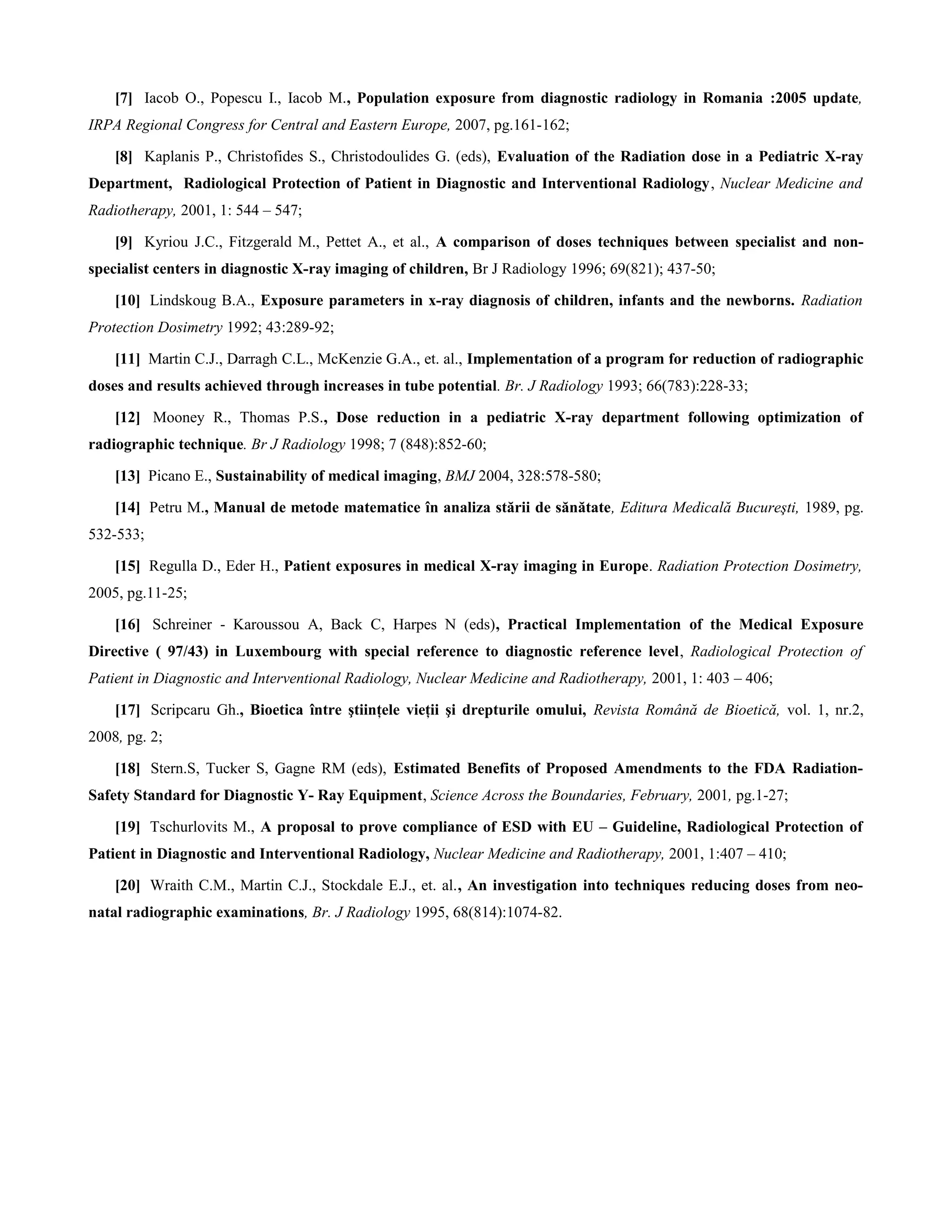 [7] Iacob O., Popescu I., Iacob M., Population exposure from diagnostic radiology in Romania :2005 update,
IRPA Regional Congress for Central and Eastern Europe, 2007, pg.161-162;

    [8] Kaplanis P., Christofides S., Christodoulides G. (eds), Evaluation of the Radiation dose in a Pediatric X-ray
Department, Radiological Protection of Patient in Diagnostic and Interventional Radiology, Nuclear Medicine and
Radiotherapy, 2001, 1: 544 – 547;

    [9] Kyriou J.C., Fitzgerald M., Pettet A., et al., A comparison of doses techniques between specialist and non-
specialist centers in diagnostic X-ray imaging of children, Br J Radiology 1996; 69(821); 437-50;

    [10] Lindskoug B.A., Exposure parameters in x-ray diagnosis of children, infants and the newborns. Radiation
Protection Dosimetry 1992; 43:289-92;

    [11] Martin C.J., Darragh C.L., McKenzie G.A., et. al., Implementation of a program for reduction of radiographic
doses and results achieved through increases in tube potential. Br. J Radiology 1993; 66(783):228-33;

    [12] Mooney R., Thomas P.S., Dose reduction in a pediatric X-ray department following optimization of
radiographic technique. Br J Radiology 1998; 7 (848):852-60;

    [13] Picano E., Sustainability of medical imaging, BMJ 2004, 328:578-580;

    [14] Petru M., Manual de metode matematice în analiza stării de sănătate, Editura Medicală Bucureşti, 1989, pg.
532-533;

    [15] Regulla D., Eder H., Patient exposures in medical X-ray imaging in Europe. Radiation Protection Dosimetry,
2005, pg.11-25;

    [16] Schreiner - Karoussou A, Back C, Harpes N (eds), Practical Implementation of the Medical Exposure
Directive ( 97/43) in Luxembourg with special reference to diagnostic reference level, Radiological Protection of
Patient in Diagnostic and Interventional Radiology, Nuclear Medicine and Radiotherapy, 2001, 1: 403 – 406;

    [17] Scripcaru Gh., Bioetica între ştiinţele vieţii şi drepturile omului, Revista Română de Bioetică, vol. 1, nr.2,
2008, pg. 2;

    [18] Stern.S, Tucker S, Gagne RM (eds), Estimated Benefits of Proposed Amendments to the FDA Radiation-
Safety Standard for Diagnostic Y- Ray Equipment, Science Across the Boundaries, February, 2001, pg.1-27;

    [19] Tschurlovits M., A proposal to prove compliance of ESD with EU – Guideline, Radiological Protection of
Patient in Diagnostic and Interventional Radiology, Nuclear Medicine and Radiotherapy, 2001, 1:407 – 410;

    [20] Wraith C.M., Martin C.J., Stockdale E.J., et. al., An investigation into techniques reducing doses from neo-
natal radiographic examinations, Br. J Radiology 1995, 68(814):1074-82.
 