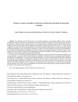 BENEFIT VS. RISK IN CHILDREN’S EXPOSURE TO RADIATION FOR MEDICAL DIAGNOSIS
                                                         PURPOSES




               Elena Dădulescu, Ioana Şorop, Daniela Mossang, Corina Pera, E. Pătru, D. Bondari, I. Prejbeanu




     Abstract: The increasing and diversified access to the medical diagnosis using ionizing radiation sources and other
epidemiologic studies drew atention to international organizations about the long term risk of developing cancer produced
by exposure to ionizing radiation. Medical exposure to ionizing radiation in childhood requires special caution because
children represent the age group with the highest radiosensibility, and therefore the risk of cancer is 2-3 times greater
compared to the adult. The risk is determined partly by the child’s anatomical, pathological, biochemical and physiological
peculiarities and partly by their increased life expectancy. In order to assess the potential risk among the child population,
we considered the physiological developement of breast, gonades and the largest distribution of the bone marow in the
skeleton. The great number of exposures, the inappropriate use of physical parameters of the radiological equipament, their
performances, lead to great entrance surface doses in the patients.
     For this reason, it is becoming increasingly important to guarantee to the patient the fact that the medical diagnosis with
ionizing radiation is not associated with great risks due to irradiation. The present study was conducted in the Anesthesia
and Intensive Care Department (ATI) and in the Pediatric Department in the County Dolj Hospital (2005-2007), following
the frequency and distribution of radiological examinations and the entrance surface dosese for patients in the most
important radiological exaninations. We found out that the chest X-ray exams were the first in all age groups, even though
more than 50% had no diagnostic benefit whatsoever. The absorbed doses by the children were three to four times greater
than the reference values. That’s why we need hospital work protocols which might represent a better instrument to improve
the clinical system and the patient medical care.

    Key words: medical exposure, entrance surface dose, reference levels



Elena Dadulescu: MD, Student PhD Faculty of Medicine Craiova, The Authority of Public Health Dolj, Laboratory of
Ionizing Radiation Hygiene ;liricv@yahoo.com
Ioana Sorop: physicist, Student PhD Faculty of Physics Bucharest; The Authority of Public Health Dolj, Laboratory of
Ionizing Radiation Hygiene; liricv@yahoo.com
Daniela Mossang: Assistant Professor Faculty of Physics,       Student PhD Faculty of Physics Bucharest; The Authority of
Public Health Dolj, Laboratory of Ionizing Radiation Hygiene; liricv@yahoo.com
Corina Pera: medical physicist, County Hospital Resita
Dan Bondari: MD, Assistant Professor, Student PhD Faculty of Medicine Craiova UMF
Emilia Patru: MD, Associated Professor ;UMF Craiova
Ileana Prejbeanu: MD, Associated Professor ;UMF Craiova
 