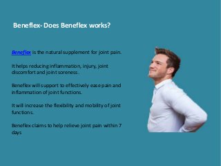 Beneflex- Does Beneflex works?
Beneflex is the natural supplement for joint pain.
It helps reducing inflammation, injury, joint
discomfort and joint soreness.
Beneflex will support to effectively ease pain and
inflammation of joint functions.
It will increase the flexibility and mobility of joint
functions.
Beneflex claims to help relieve joint pain within 7
days
 