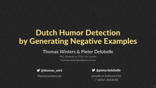 1
Dutch Humor Detection
by Generating Negative Examples
Thomas Winters & Pieter Delobelle
PhD Students at DTAI, KU Leuven
firstname.lastname@kuleuven.be
@thomas_wint
thomaswinters.be
@pieterdelobelle
people.cs.kuleuven.be
/~pieter.delobelle
 