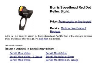 Burris Speedbead Red Dot
Reflex Sight.
Price: From popular online stores.
Details: Click to See Product
Reviews
In the last few days. I'm search for Burris Speedbead Red Dot from online stores to compare
prices and service after the sale. I've bookmark those stores.
Tags: benelli montefeltro,
Related Articles to benelli montefeltro :
. Benelli Montefeltro . Benelli Montefeltro
. Benelli Montefeltro 12 Gauge . Benelli Montefeltro Silver
. Benelli Montefeltro . Benelli Montefeltro 20 Gauge
 