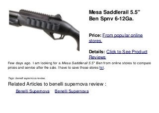 Mesa Saddlerail 5.5"
Ben Spnv 6-12Ga.
Price: From popular online
stores.
Details: Click to See Product
Reviews
Few days ago. I am looking for a Mesa Saddlerail 5.5" Ben from online stores to compare
prices and service after the sale. I have to save those stores list.
Tags: benelli supernova review,
Related Articles to benelli supernova review :
. Benelli Supernova . Benelli Supernova
 