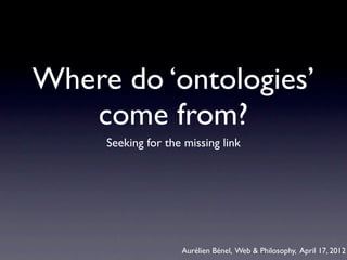 Where do ‘ontologies’
   come from?
     Seeking for the missing link




                    Aurélien Bénel, Web & Philosophy, April 17, 2012
 