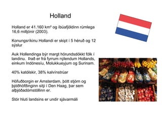 Holland er 41.160 km² og íbúafjöldinn rúmlega 16,6 milljónir (2003).  Konungsríkinu Hollandi er skipt í 5 héruð og 12 sýslur  Auk Hollendinga býr margt hörundsdökkt fólk í landinu.  Það er frá fyrrum nýlendum Hollands, einkum Indónesíu, Molukkueyjum og Surinam.  40% katólskir, 38% kalvínstrúar Höfuðborgin er Amsterdam, þótt stjórn og þjóðhöfðinginn sitji í Den Haag, þar sem alþjóðadómstóllinn er. Stór hluti landsins er undir sjávarmáli Holland,   Holland 