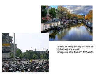 Landið er mjög flatt og því auðvelt  að ferðast um á hjóli. Einnig eru síkin tilvalinn ferðamáti. 