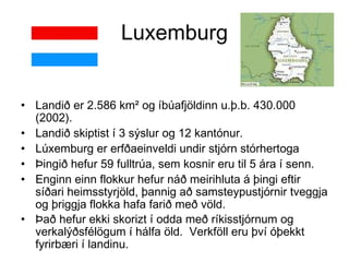 Luxemburg Landið er 2.586 km² og íbúafjöldinn u.þ.b. 430.000 (2002).  Landið skiptist í 3 sýslur og 12 kantónur. Lúxemburg er erfðaeinveldi undir stjórn stórhertoga  Þingið hefur 59 fulltrúa, sem kosnir eru til 5 ára í senn.  Enginn einn flokkur hefur náð meirihluta á þingi eftir síðari heimsstyrjöld, þannig að samsteypustjórnir tveggja og þriggja flokka hafa farið með völd.  Það hefur ekki skorizt í odda með ríkisstjórnum og verkalýðsfélögum í hálfa öld.  Verkföll eru því óþekkt fyrirbæri í landinu.   